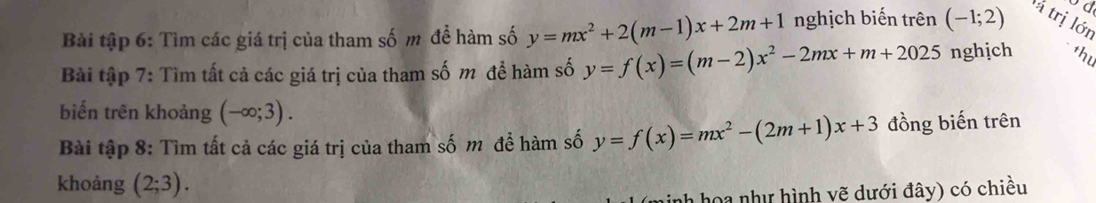 od 
Bài tập 6: Tìm các giá trị của tham số m để hàm số y=mx^2+2(m-1)x+2m+1 nghịch biến trên (-1;2) à trị lớn 
Bài tập 7: Tìm tất cả các giá trị của tham số m để hàm số y=f(x)=(m-2)x^2-2mx+m+2025 nghịch thu 
biến trên khoảng (-∈fty ;3). 
Bài tập 8: Tìm tất cả các giá trị của tham số m để hàm số y=f(x)=mx^2-(2m+1)x+3 đồng biến trên 
khoảng (2;3). 
nh hoa như hình vẽ dưới đây) có chiều