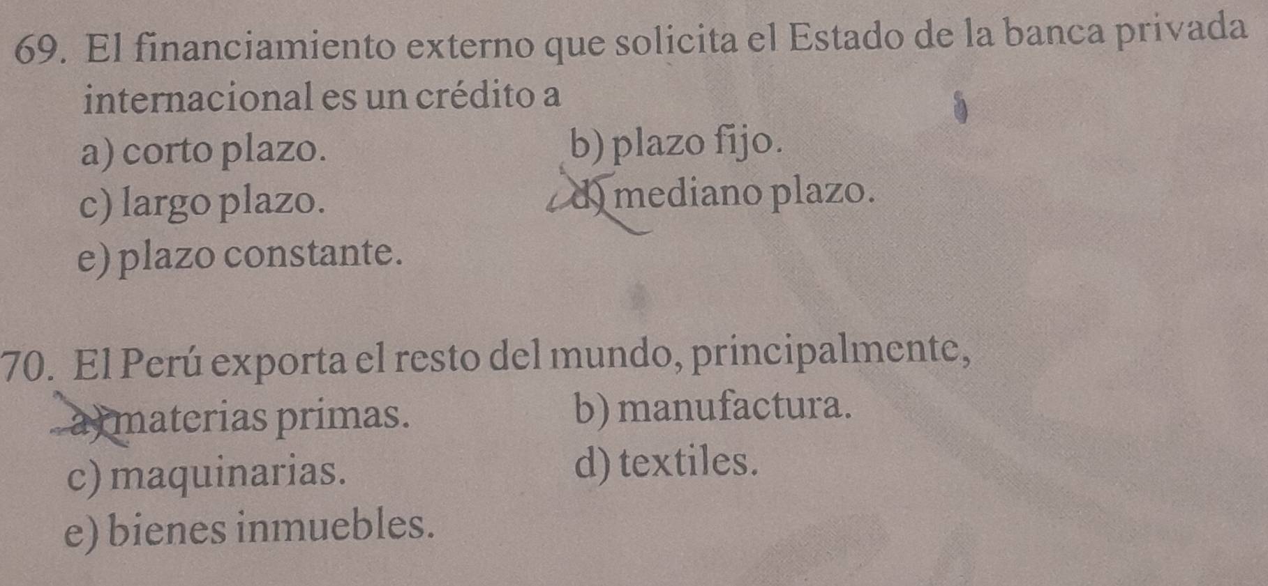 El financiamiento externo que solicita el Estado de la banca privada
internacional es un crédito a
a) corto plazo. b) plazo fijo.
c) largo plazo. d) mediano plazo.
e) plazo constante.
70. El Perú exporta el resto del mundo, principalmente,
a materias primas. b) manufactura.
c) maquinarias. d) textiles.
e) bienes inmuebles.