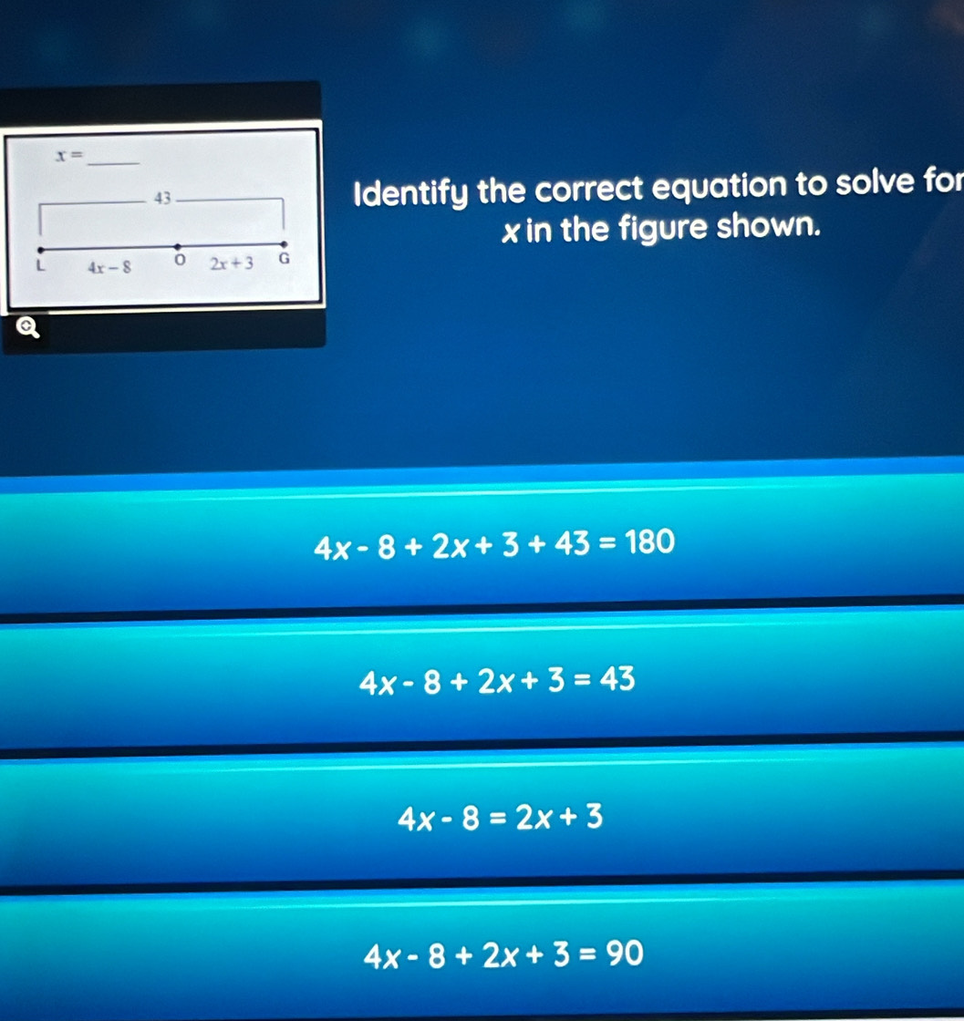 x=
43
Identify the correct equation to solve for
x in the figure shown.
L 4x-8 0 2x+3 G
4x-8+2x+3+43=180
4x-8+2x+3=43
4x-8=2x+3
4x-8+2x+3=90