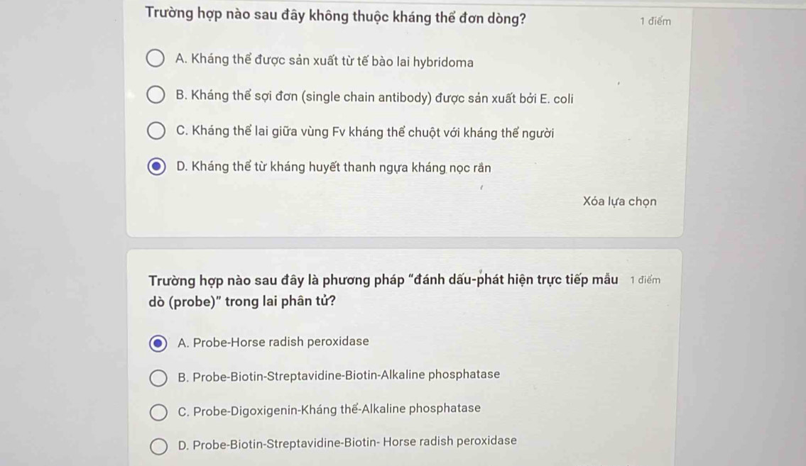 Trường hợp nào sau đây không thuộc kháng thể đơn dòng? 1 điểm
A. Kháng thể được sản xuất từ tế bào lai hybridoma
B. Kháng thể sợi đơn (single chain antibody) được sản xuất bởi E. coli
C. Kháng thể lai giữa vùng Fv kháng thể chuột với kháng thể người
D. Kháng thể từ kháng huyết thanh ngựa kháng nọc rần
Xóa lựa chọn
Trường hợp nào sau đây là phương pháp "đánh dấu-phát hiện trực tiếp mẫu 1 điểm
dò (probe)" trong lai phân tử?
A. Probe-Horse radish peroxidase
B. Probe-Biotin-Streptavidine-Biotin-Alkaline phosphatase
C. Probe-Digoxigenin-Kháng thế-Alkaline phosphatase
D. Probe-Biotin-Streptavidine-Biotin- Horse radish peroxidase