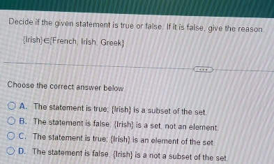 Decide if the given statement is true or false. If it is false, give the reason.
Irish∈French, Irish, Greek
Choose the correct answer below.
A. The statement is true; Irish is a subset of the set.
B. The statement is false. Irish is a set, not an element.
C. The statement is true: Irish) is an element of the set
D. The statement is false; Irish is a not a subset of the set.