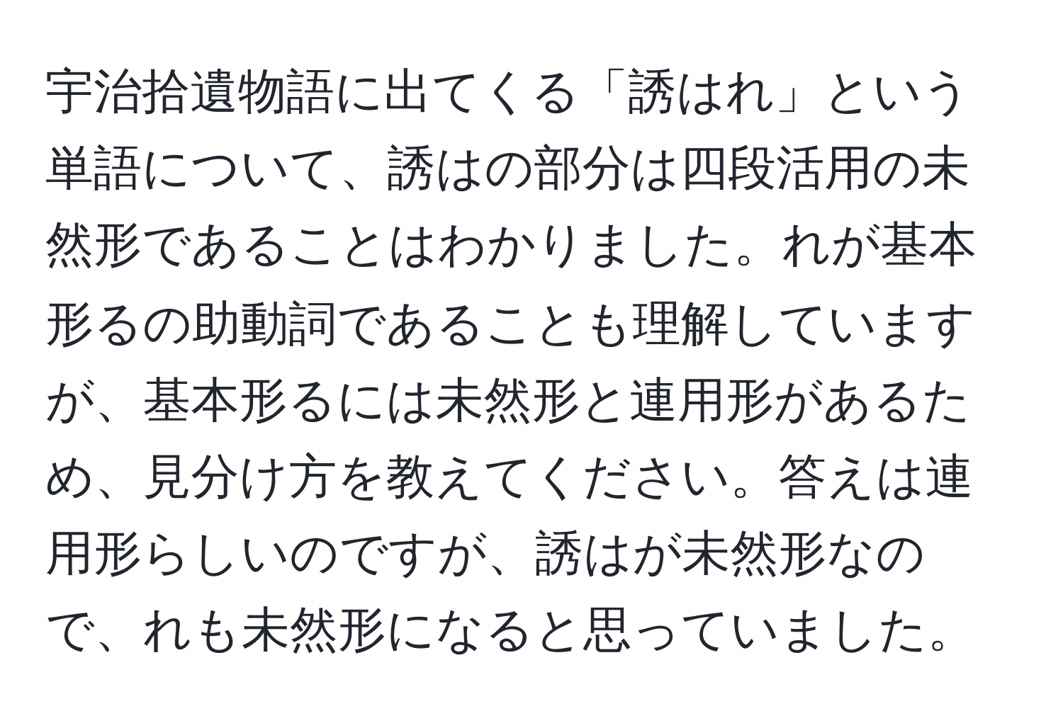 宇治拾遺物語に出てくる「誘はれ」という単語について、誘はの部分は四段活用の未然形であることはわかりました。れが基本形るの助動詞であることも理解していますが、基本形るには未然形と連用形があるため、見分け方を教えてください。答えは連用形らしいのですが、誘はが未然形なので、れも未然形になると思っていました。