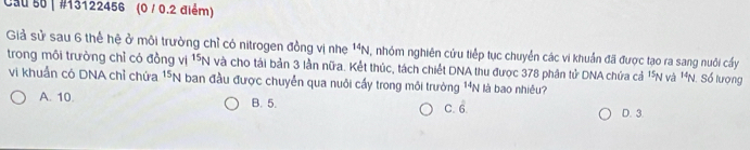 Cau 50 | #13122456 (0 / 0.2 điểm)
Giả sử sau 6 thể hệ ở môi trưởng chỉ có nitrogen đồng vị nhe^(14)N 1, nhóm nghiên cứu tiếp tục chuyển các vi khuẩn đã được tạo ra sang nuôi cầy
trong môi trường chỉ có đồng vị ^15N và cho tái bản 3 lần nữa. Kết thúc, tách chiết DNA thu được 378 phân tử DNA chứa cả 15 N và 14_N Số lượng
vi khuẩn có DNA chỉ chứa^(15)N I ban đầu được chuyển qua nuôi cấy trong môi trường^(14)N I là bao nhiều?
A. 10. B. 5. C. c
D. 3.