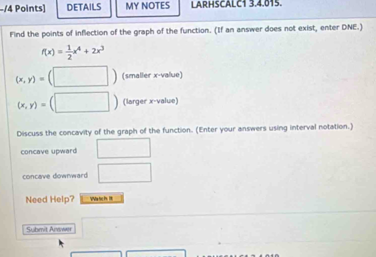 DETAILS MY NOTES LARHSCALC1 3.4.015. 
Find the points of inflection of the graph of the function. (If an answer does not exist, enter DNE.)
f(x)= 1/2 x^4+2x^3
(x,y)= (□ ) (smaller x -value)
(x,y)=( (□ ) (larger x -value) 
Discuss the concavity of the graph of the function. (Enter your answers using interval notation.) 
concave upward x_1+x_2= 3/4 
concave downward □ 
Need Help? Watch it 
Submit Answer