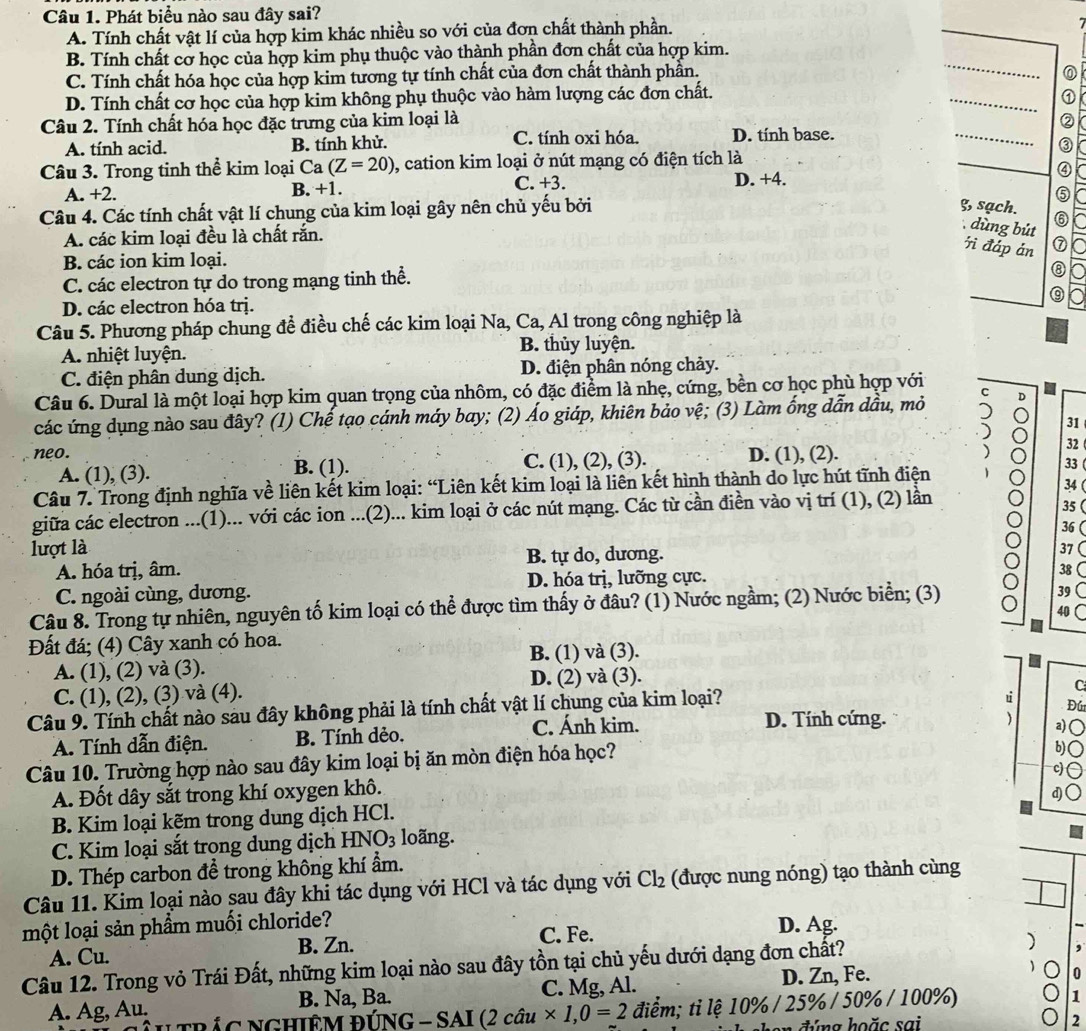 Phát biểu nào sau đây sai?
A. Tính chất vật lí của hợp kim khác nhiều so với của đơn chất thành phần.
B. Tính chất cơ học của hợp kim phụ thuộc vào thành phần đơn chất của hợp kim.
C. Tính chất hóa học của hợp kim tương tự tính chất của đơn chất thành phần.
_
_
D. Tính chất cơ học của hợp kim không phụ thuộc vào hàm lượng các đơn chất.
_
Câu 2. Tính chất hóa học đặc trưng của kim loại là
_
A. tính acid. B. tính khử. C. tính oxi hóa. D. tính base.
Câu 3. Trong tinh thể kim loại Ca(Z=20) , cation kim loại ở nút mạng có điện tích là
A. +2. B. +1. C. +3. D. +4.
Câu 4. Các tính chất vật lí chung của kim loại gây nên chủ yếu bởi ⑤
g, sạch. ⑥
A. các kim loại đều là chất rắn.
dùng bút
ì đáp án ⑦
B. các ion kim loại.
C. các electron tự do trong mạng tinh thể.
⑧
D. các electron hóa trị. _⑨
Câu 5. Phương pháp chung để điều chế các kim loại Na, Ca, Al trong công nghiệp là
A. nhiệt luyện. B. thủy luyện.
C. điện phân dung dịch. D. điện phân nóng chảy.
Câu 6. Dural là một loại hợp kim quan trọng của nhôm, có đặc điểm là nhẹ, cứng, bền cơ học phù hợp với
C
các ứng dụng nào sau đây? (1) Chế tạo cánh máy bay; (2) Áo giáp, khiên bảo vệ; (3) Làm ống dẫn dầu, mỏ D
31
neo. D. (1), (2).
32
A. (1), (3). B. (1). C. (1), (2), (3).
33
Câu 7. Trong định nghĩa về liên kết kim loại: “Liên kết kim loại là liên kết hình thành do lực hút tĩnh điện 34 
giữa các electron ...(1)... với các ion ...(2)... kim loại ở các nút mạng. Các từ cần điền vào vị trí (1), (2) lần
35(
36 
lượt là 37
A. hóa trị, âm. B. tự do, dương.
C. ngoài cùng, dương. D. hóa trị, lưỡng cực.
38
Câu 8. Trong tự nhiên, nguyên tố kim loại có thể được tìm thấy ở đâu? (1) Nước ngầm; (2) Nước biển; (3)
39
40
Đất đá; (4) Cây xanh có hoa.
A. (1), (2) và (3). B. (1) và (3).
C. (1), (2), (3) và (4). D. (2) và (3).
C
Câu 9. Tính chất nào sau đây không phải là tính chất vật lí chung của kim loại?
u
D. Tính cứng.  a) ○
A. Tính dẫn điện. B. Tính dẻo. C. Ánh kim. Đú
Câu 10. Trường hợp nào sau đây kim loại bị ăn mòn điện hóa học?
b)○
c
A. Đốt dây sắt trong khí oxygen khô.
d)
B. Kim loại kẽm trong dung dịch HCl.
C. Kim loại sắt trong dung dịch HNO_3 loãng.
D. Thép carbon để trong không khí ẩm.
Câu 11. Kim loại nào sau đây khi tác dụng với HCl và tác dụng với Cl_2 (được nung nóng) tạo thành cùng
một loại sản phầm muối chloride?
A. Cu. B. Zn. C. Fe.
D. Ag.
Câu 12. Trong vỏ Trái Đất, những kim loại nào sau đây tồn tại chủ yếu dưới dạng đơn chất? )
A. Ag, Au. B. Na, Ba. C. Mg, Al. D. Zn, Fe.
0
* u trác nghiêm đi UNG-SAI(2cau* 1,0=2 điểm; tỉlệ 10% / 25% / 50% / 100%)
1
2