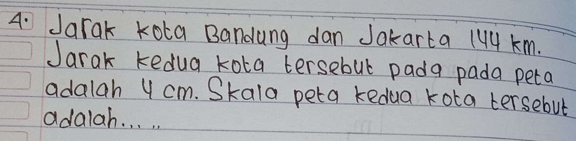 Jarak kota Bandung dan Jakarta 144 km. 
Jarak kedua kota tersebul pada pada peta 
adalah 4 cm. Skala peta kedua kota tersebut 
adalah. . . .