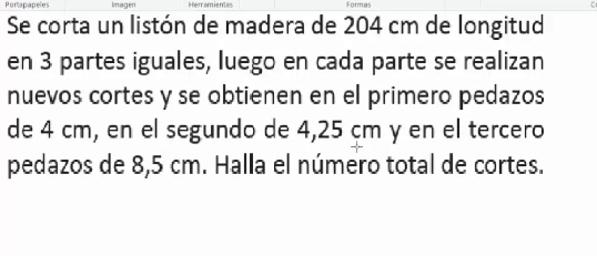 Portapapeles Imagen Herramientas Formas C 
Se corta un listón de madera de 204 cm de longitud 
en 3 partes iguales, luego en cada parte se realizan 
nuevos cortes y se obtienen en el primero pedazos 
de 4 cm, en el segundo de 4,25 cm y en el tercero 
pedazos de 8,5 cm. Halla el número total de cortes.