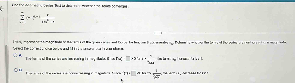 Use the Alternating Series Test to determine whether the series converges.
sumlimits _(k=1)^(∈fty)(-1)^k+1 k/11k^5+1 
Let ap represent the magnitude of the terms of the given series and f(x) be the function that generates a_k. Determine whether the terms of the series are nonincreasing in magnitude.
Select the correct choice below and fill in the answer box in your choice
A.
The terms of the series are increasing in magnitude. Since f'(x)=□ >0 fo x> 1/sqrt[5](44)  , the terms a_k increase for k≥ 1.
B.
The terms of the series are nonincreasing in magnitude. Since f'(x)=□ <0forx> 1/sqrt[5](44)  , the terms a_k decrease for k≥ 1.