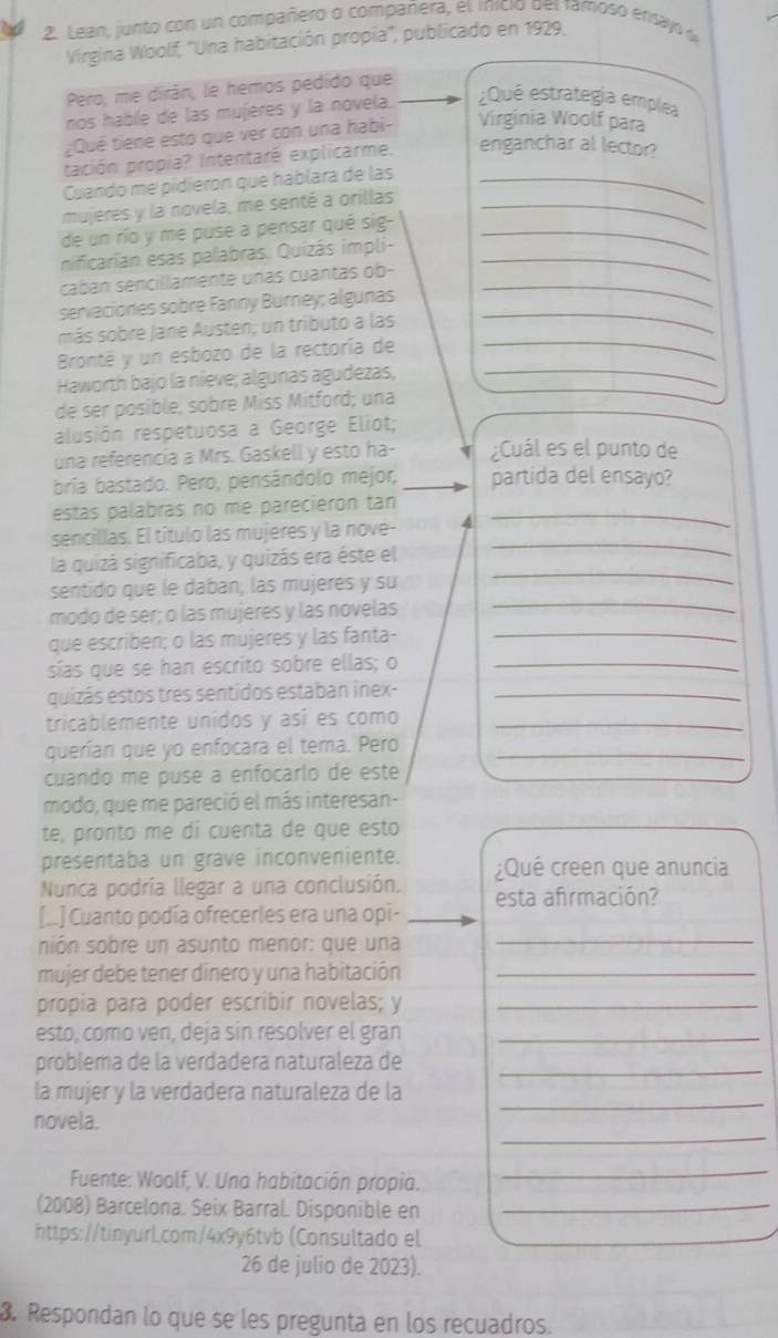 Lean, junto con un compañero o compañera, el inicio del famoso ensayo d
Virgina Woolf, ''Una habitación propia'', publicado en 1929.
Pero, me dirán, le hemos pedido que
nos hable de las mujeres y la novela. ¿Qué estrategia emplea
¿Qué tiene esto que ver con una habi- Virginia Woolf para
pación propia? Intentaré explicarme. enganchar al lector?
Cuando me pidieron que háblara de las_
mujeres y la novela, me senté a orillas_
de un río y me puse a pensar qué sig-_
nificarian esas palabras. Quizás impli-_
cabán sencillamente unas cuantas ob-_
_
servaciones sobre Fanny Burney; algunas
más sobre Jane Austen; un tributo a las
Bronté y un esbozo de la rectoría de
_
Haworth bajo la nieve; algunas agudezas,_
de ser posible, sobré Miss Mitford; una
alusión respetuosa a George Eliot;
una referencia a Mrs. Gaskell y esto ha- ¿Cuál es el punto de
bría bastado. Pero, pensándolo mejor, partida del ensayo?
estas palabras no me parecieron tan_
_
sencillas. El título las mujeres y la nove-
la quizá significaba, y quizás era éste el
sentido que le daban, las mujeres y su
_
modo de ser; o las mujeres y las novelas
_
que escriben; o las mujeres y las fanta-
_
sías que se han escrito sobre ellas; o_
quizás estos tres sentidos estaban inex-_
tricablemente unidos y así es como_
querían que yo enfocara el tema. Pero_
cuando me puse a enfocarlo de este
modo, que me pareció el más interesan-
te, pronto me di cuenta de que esto
presentaba un grave inconveniente.
Nunca podría llegar a una conclusión. ¿Qué creen que anuncia
[...] Cuanto podía ofrecerles era una opi- esta afrmación?
sión sobre un asunto menor: que una
_
mujer debe tener dinero y una habitación_
propia para poder escribir novelas; y_
esto, como ven, deja sin resolver el gran_
problema de la verdadera naturaleza de_
_
la mujer y la verdadera naturaleza de la
_
novela.
Fuente: Woolf, V. Una habitación propia.
_
(2008) Barcelona. Seix Barral Disponible en_
https://tinyurLcom/4x9y6tvb (Consultado el
26 de julio de 2023).
3. Respondan lo que se les pregunta en los recuadros.