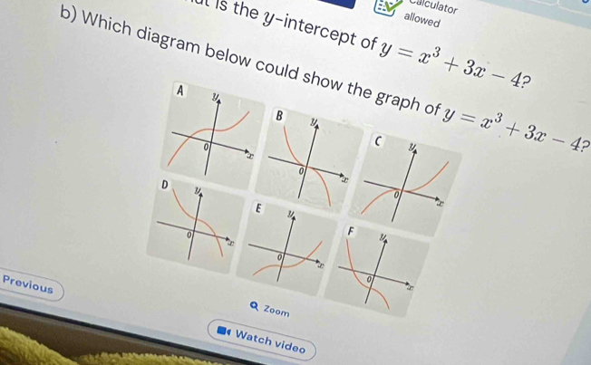 Calculator
allowed
Il is the y-intercept of
o) Which diagram below could show the graph of y=x^3+3x-4 y=x^3+3x-4 2
?
A y
o
D
y
F y
∞
w
0
Previous
Q Zoom
Watch video