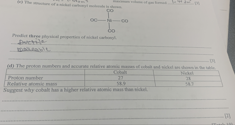 maximum volume of gas formed _[3] 
(c) The structure of a nickel carbonyl molecule is shown. 
Predict three physical properties of nickel carbonyl. 
_ 
_ 
_ 
_ 
_ 
_[3] 
(d) The proton numbers and accurate relative atomic masses of cobalt and nickel are shown in 
Suggest why cobalt has a higher relative atomic mass than nickel. 
_ 
_ 
_[2]