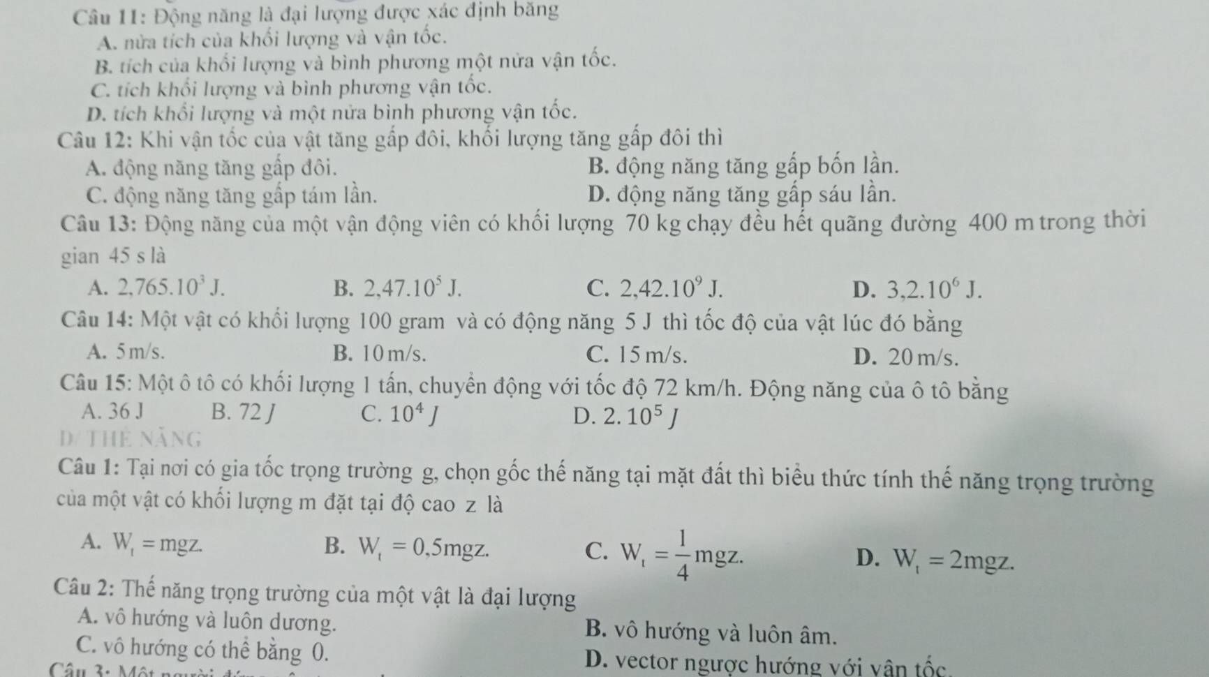 Động năng là đại lượng được xác định băng
A. nửa tích của khối lượng và vận tốc.
B. tích của khối lượng và bình phương một nửa vận tốc.
C. tích khổi lượng và bình phương vận tốc.
D. tích khổi lượng và một nửa bình phương vận tốc.
Câu 12: Khi vận tốc của vật tăng gấp đôi, khối lượng tăng gấp đôi thì
A. động năng tăng gấp đôi. B. động năng tăng gấp bốn lần.
C. động năng tăng gấp tám lần. D. động năng tăng gấp sáu lần.
Câu 13: Động năng của một vận động viên có khối lượng 70 kg chạy đều hết quãng đường 400 m trong thời
gian 45 s là
A. 2,765.10^3J. B. 2,47.10^5J. C. 2,42.10^9J. D. 3,2.10^6J.
Câu 14: Một vật có khối lượng 100 gram và có động năng 5 J thì tốc độ của vật lúc đó bằng
A. 5 m/s. B. 10m/s. C. 15 m/s. D. 20 m/s.
Câu 15: Một ô tô có khối lượng 1 tấn, chuyển động với tốc độ 72 km/h. Động năng của ô tô bằng
A. 36 J B. 72 J C. 10^4J D. 2.10^5J
D/ THE Năng
Câu 1: Tại nơi có gia tốc trọng trường g, chọn gốc thế năng tại mặt đất thì biểu thức tính thế năng trọng trường
của một vật có khối lượng m đặt tại độ cao z là
A. W_t=mgz. B. W_t=0,5mgz. C. W_t= 1/4 mgz. D. W_t=2mgz.
Câu 2: Thế năng trọng trường của một vật là đại lượng
A. vô hướng và luôn dương. B. vô hướng và luôn âm.
C. vô hướng có thể bằng 0. D. vector ngược hướng với vận tốc.
Câu 3: Một