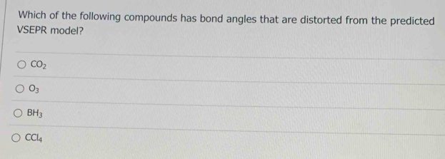 Which of the following compounds has bond angles that are distorted from the predicted
VSEPR model?
CO_2
O_3
BH_3
CCl_4