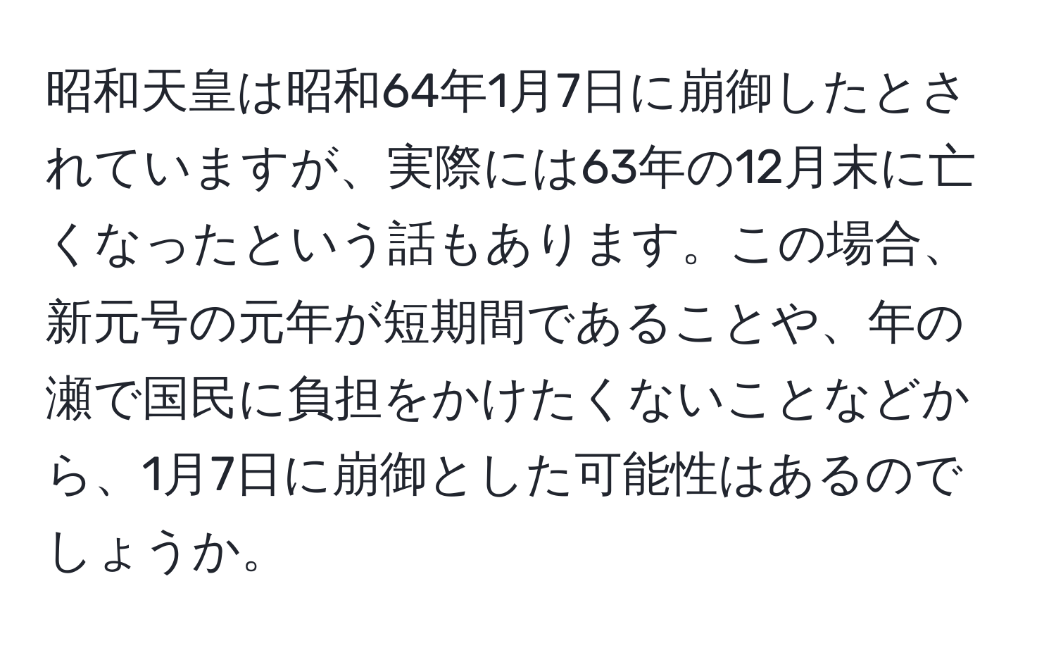 昭和天皇は昭和64年1月7日に崩御したとされていますが、実際には63年の12月末に亡くなったという話もあります。この場合、新元号の元年が短期間であることや、年の瀬で国民に負担をかけたくないことなどから、1月7日に崩御とした可能性はあるのでしょうか。