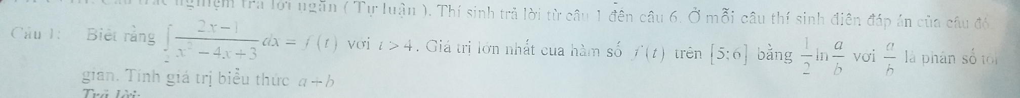 ng ệm tra lới ngăn ( Tự luận ). Thí sinh trả lời từ câu 1 đên câu 6. Ở mỗi câu thí sinh điên đáp án của câu đó. 
Cầu 1: Biết rằng ∈t  (2x-1)/x^2-4x+3 dx=f(t) vơi i>4. Giá trị lớn nhất của hàm số f'(t) trên [5;6] bǎng  1/2   a/b  với  a/b  là phân số tối 
gian. Tính giá trị biểu thức a+b