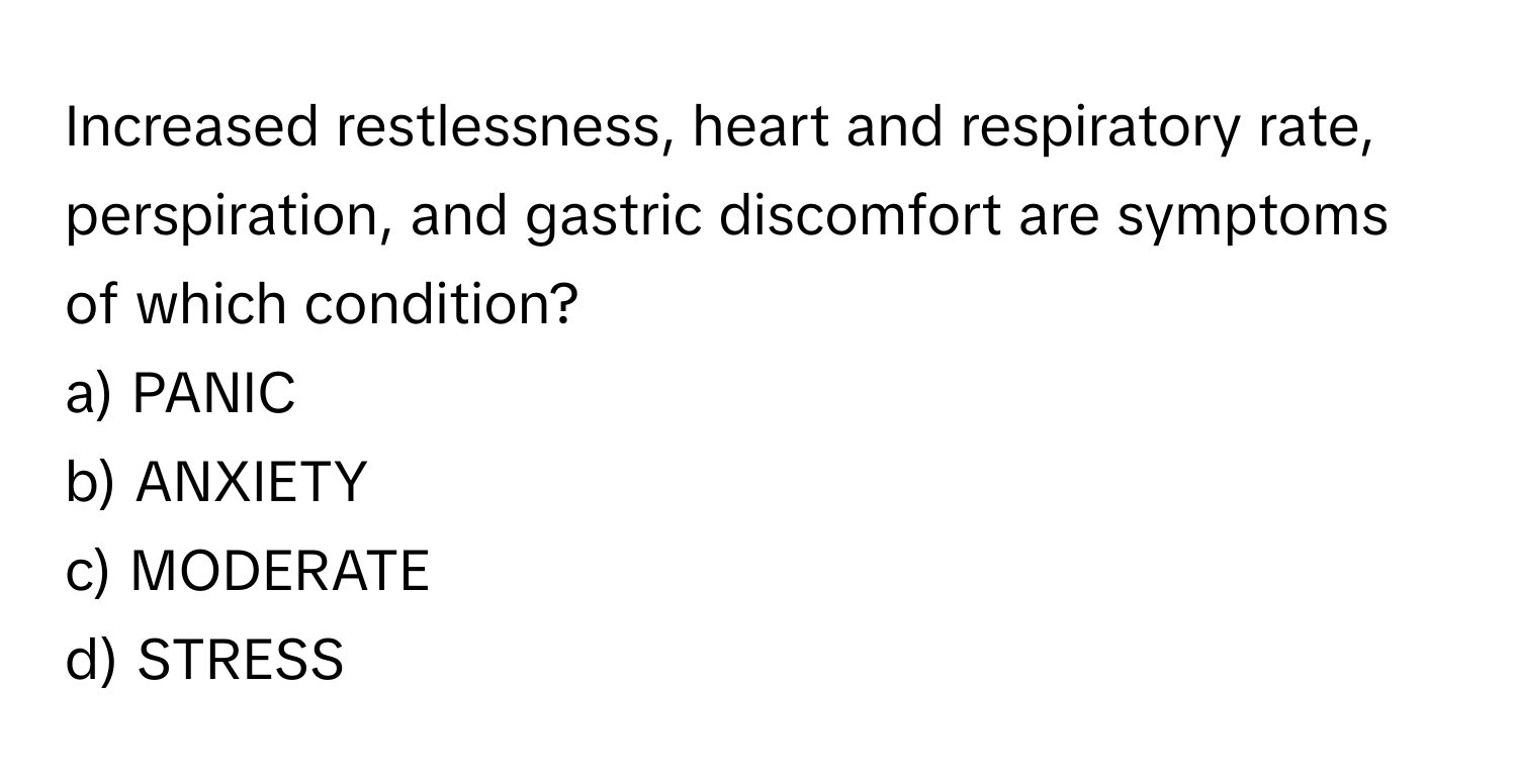 Increased restlessness, heart and respiratory rate, perspiration, and gastric discomfort are symptoms of which condition? 

a) PANIC 
b) ANXIETY 
c) MODERATE 
d) STRESS