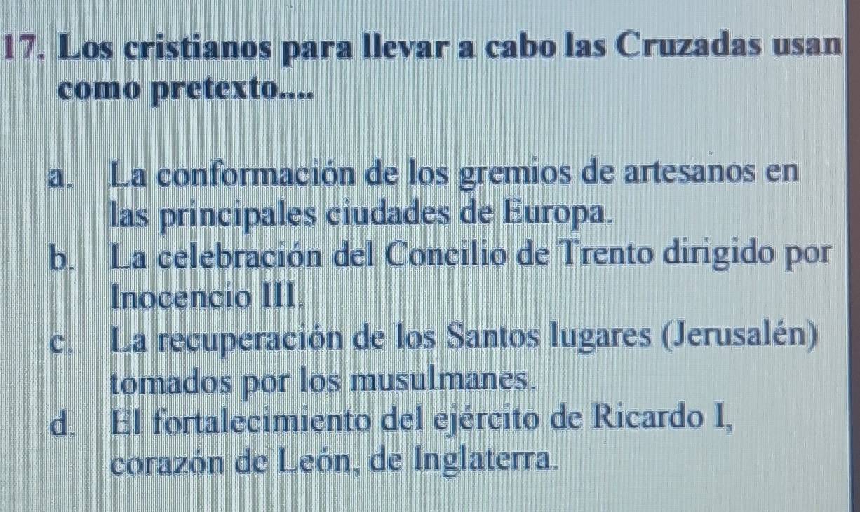 Los cristianos para llevar a cabo las Cruzadas usan
como pretexto....
a. La conformación de los gremios de artesanos en
las principales ciudades de Europa.
b. La celebración del Concilio de Trento dirigido por
Inocencio III.
c. La recuperación de los Santos lugares (Jerusalén)
tomados por los musulmanes.
d. El fortalecimiento del ejército de Ricardo I,
corazón de León, de Inglaterra.