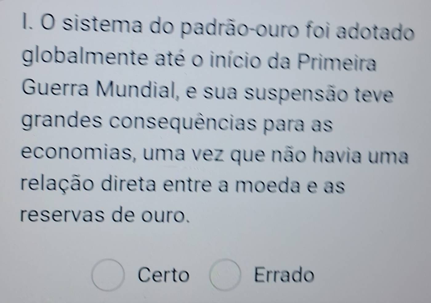 sistema do padrão-ouro foi adotado
globalmente até o início da Primeira
Guerra Mundial, e sua suspensão teve
grandes consequências para as
economias, uma vez que não havia uma
relação direta entre a moeda e as
reservas de ouro.
Certo Errado