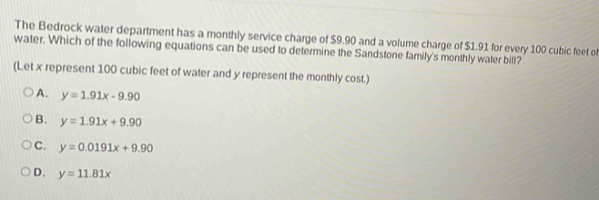 The Bedrock water department has a monthly service charge of $9.90 and a volume charge of $1.91 for every 100 cubic feet of
water. Which of the following equations can be used to determine the Sandstone family's monthly water bill?
(Let x represent 100 cubic feet of water and y represent the monthly cost.)
A. y=1.91x-9.90
B. y=1.91x+9.90
C. y=0.0191x+9.90
D. y=11.81x