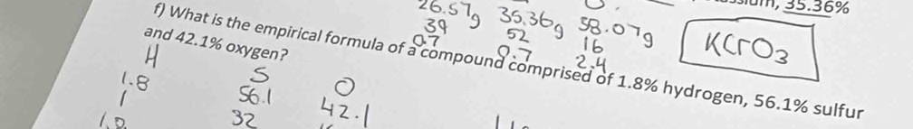 1, 35.36%
and 42.1% oxygen? 
f) What is the empirical formula of a compound comprised of 1.8% hydrogen, 56.1% sulfur