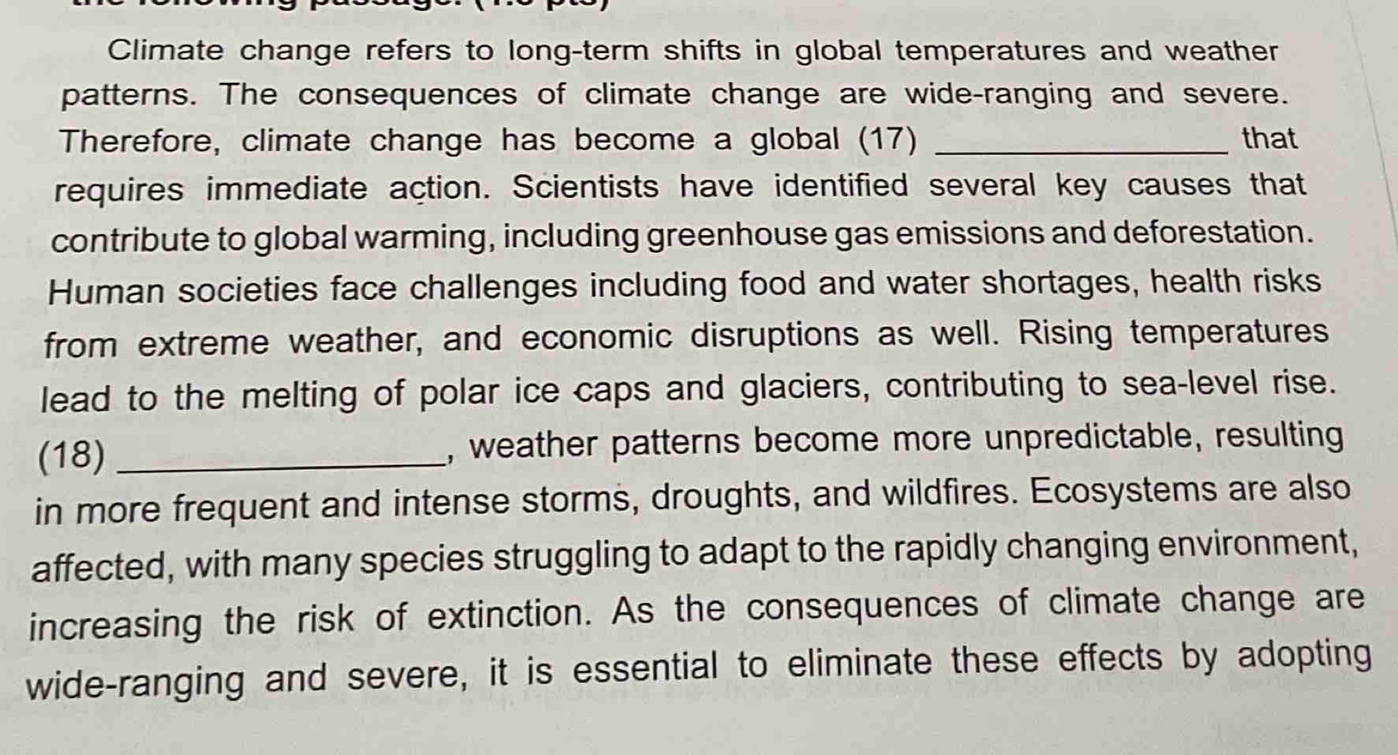 Climate change refers to long-term shifts in global temperatures and weather 
patterns. The consequences of climate change are wide-ranging and severe. 
Therefore, climate change has become a global (17) _that 
requires immediate action. Scientists have identified several key causes that 
contribute to global warming, including greenhouse gas emissions and deforestation. 
Human societies face challenges including food and water shortages, health risks 
from extreme weather, and economic disruptions as well. Rising temperatures 
lead to the melting of polar ice caps and glaciers, contributing to sea-level rise. 
(18) _, weather patterns become more unpredictable, resulting 
in more frequent and intense storms, droughts, and wildfires. Ecosystems are also 
affected, with many species struggling to adapt to the rapidly changing environment, 
increasing the risk of extinction. As the consequences of climate change are 
wide-ranging and severe, it is essential to eliminate these effects by adopting