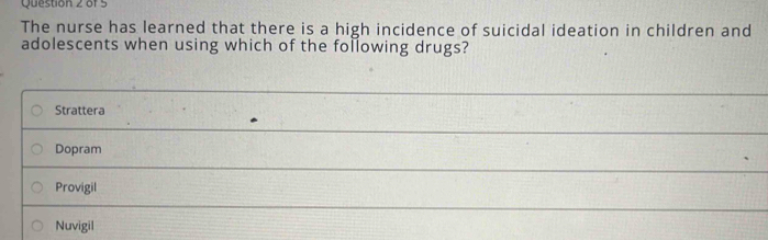 The nurse has learned that there is a high incidence of suicidal ideation in children and
adolescents when using which of the following drugs?
Strattera
Dopram
Provigil
Nuvigil