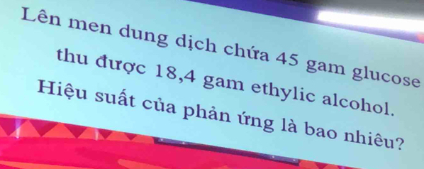 Lên men dung dịch chứa 45 gam glucose 
thu được 18,4 gam ethylic alcohol. 
Hiệu suất của phản ứng là bao nhiêu?