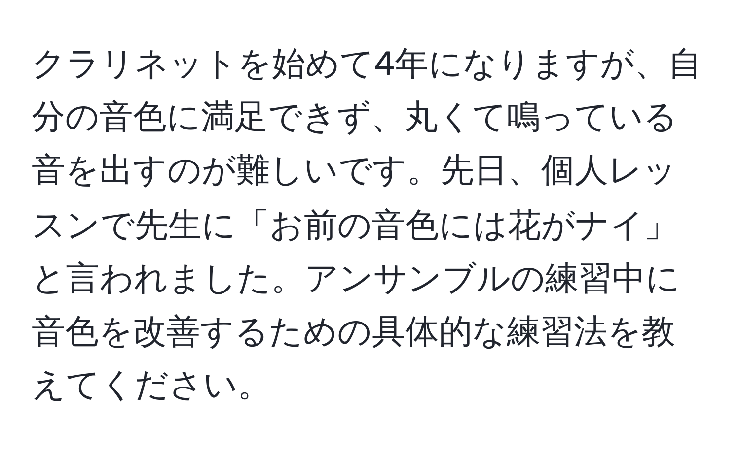 クラリネットを始めて4年になりますが、自分の音色に満足できず、丸くて鳴っている音を出すのが難しいです。先日、個人レッスンで先生に「お前の音色には花がナイ」と言われました。アンサンブルの練習中に音色を改善するための具体的な練習法を教えてください。