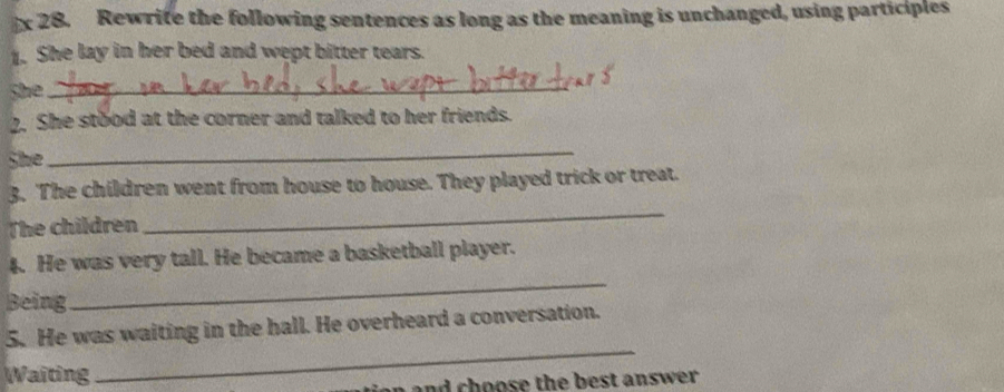 Rewrite the following sentences as long as the meaning is unchanged, using participles 
1. She lay in her bed and wept bitter tears. 
She_ 
2. She stood at the corner and talked to her friends. 
She 
_ 
_ 
3. The children went from house to house. They played trick or treat. 
The children 
4. He was very tall. He became a basketball player. 
Being 
_ 
_ 
5. He was waiting in the hall. He overheard a conversation. 
Waiting 
a n and choose the best answer .