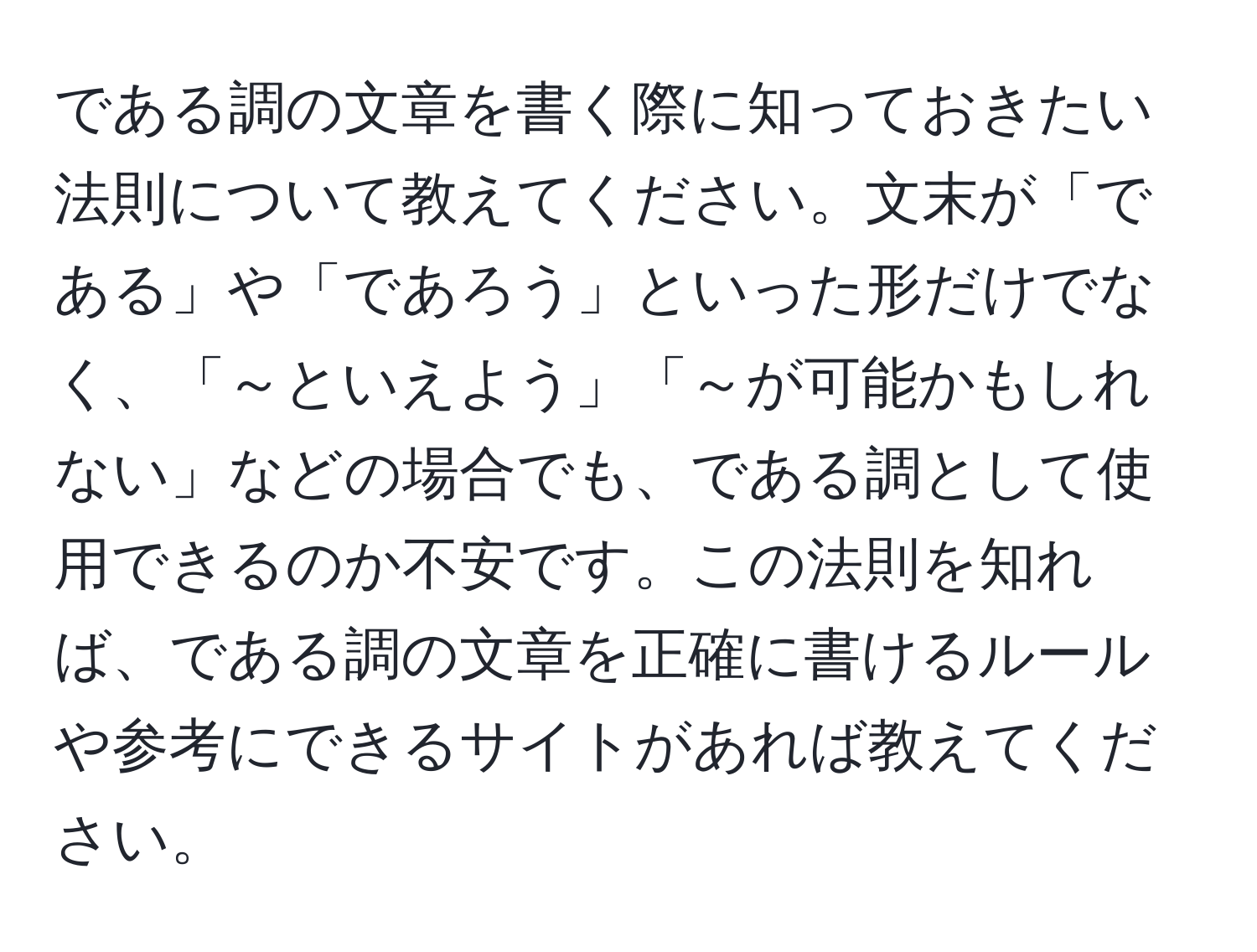 である調の文章を書く際に知っておきたい法則について教えてください。文末が「である」や「であろう」といった形だけでなく、「～といえよう」「～が可能かもしれない」などの場合でも、である調として使用できるのか不安です。この法則を知れば、である調の文章を正確に書けるルールや参考にできるサイトがあれば教えてください。