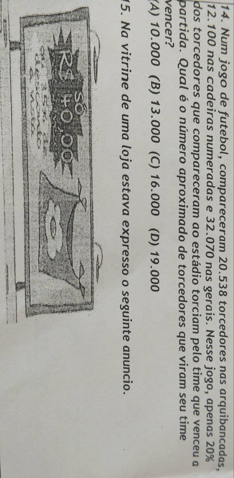 Num jogo de futebol, compareceram 20.538 torcedores nas arquibancadas,
12.100 nas cadeiras numeradas e 32.070 nas gerais. Nesse jogo, apenas 20%
dos torcedores que compareceram ao estádio torciam pelo time que venceu a
partida. Qual é o número aproximado de torcedores que viram seu time
vencer?
(A) 10.000 (B) 13.000 (C) 16.000 (D) 19.000
15. Na vitrine de uma loja estava expresso o seguinte anuncio.