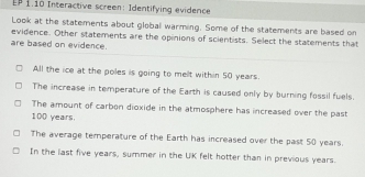 EP 1.10 Interactive screen: Identifying evidence
Look at the statements about global warming. Some of the statements are based on
evidence. Other statements are the opinions of scientists. Select the statements that
are based on evidence.
All the ice at the poles is going to mellt within 50 years.
The increase in temperature of the Earth is caused only by burning fossil fuels.
The amount of carbon dioxide in the atmosphere has increased over the past
100 years.
The average temperature of the Earth has increased over the past 50 years.
In the last five years, summer in the UK felt hotter than in previous years.