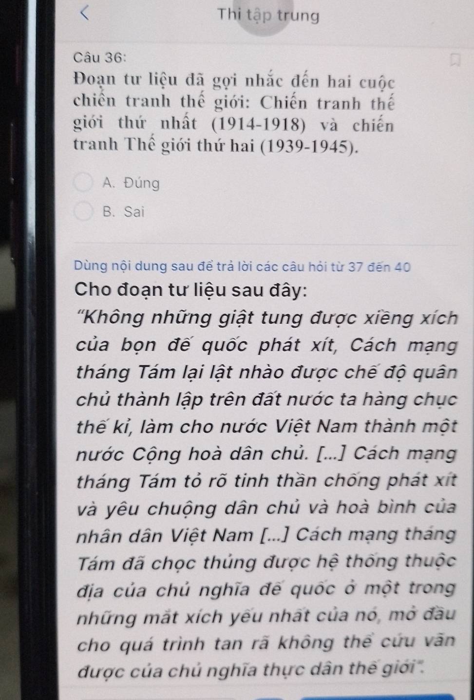 Thị tập trung
Câu 36:
Đoạn tư liệu đã gọi nhắc đến hai cuộc
chiến tranh thế giới: Chiến tranh thế
giới thứ nhất 191 4-19 018) và chiến
tranh Thể giới thứ hai (1939-1945).
A. Đúng
B. Sai
Dùng nội dung sau để trả lời các câu hỏi từ 37 đến 40
Cho đoạn tư liệu sau đây:
''Không những giật tung được xiềng xích
của bọn đế quốc phát xít, Cách mạng
tháng Tám lại lật nhào được chế độ quân
chủ thành lập trên đất nước ta hàng chục
thế kỉ, làm cho nước Việt Nam thành một
nước Cộng hoà dân chủ. [...] Cách mạng
tháng Tám tỏ rõ tinh thần chống phát x t
và yêu chuộng dân chủ và hoà bình của
nhân dân Việt Nam [...] Cách mạng tháng
Tám đã chọc thủng được hệ thống thuộc
địa của chủ nghĩa đế quốc ở một trong
những mắt xích yếu nhất của nó, mở đầu
cho quá trình tan rã không thể cứu văn
được của chú nghĩa thực dân thế giới'.