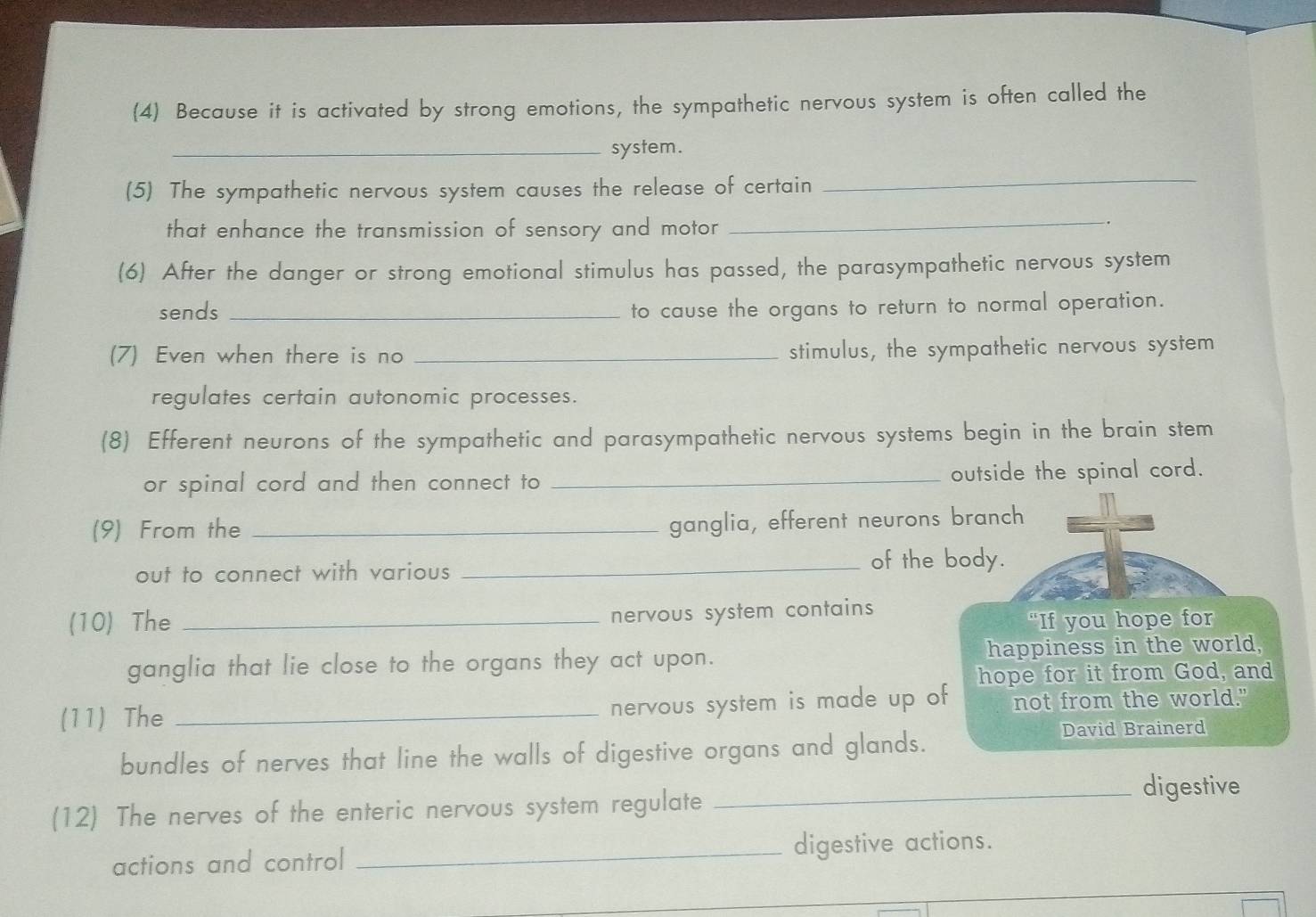 (4) Because it is activated by strong emotions, the sympathetic nervous system is often called the 
_system. 
(5) The sympathetic nervous system causes the release of certain 
_ 
that enhance the transmission of sensory and motor_ 
. 
(6) After the danger or strong emotional stimulus has passed, the parasympathetic nervous system 
sends _to cause the organs to return to normal operation. 
(7) Even when there is no _stimulus, the sympathetic nervous system 
regulates certain autonomic processes. 
(8) Efferent neurons of the sympathetic and parasympathetic nervous systems begin in the brain stem 
or spinal cord and then connect to _outside the spinal cord. 
(9) From the_ 
ganglia, efferent neurons branch 
out to connect with various_ 
of the body. 
nervous system contains 
(10) The _“If you hope for 
ganglia that lie close to the organs they act upon. happiness in the world, 
hope for it from God, and 
nervous system is made up of 
(11) The _not from the world." 
bundles of nerves that line the walls of digestive organs and glands. 
David Brainerd 
_digestive 
(12) The nerves of the enteric nervous system regulate 
actions and control _digestive actions.