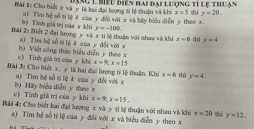 đạng 1. biểu diên hai đại lượng tỉ lệ thuận 
Bài 1: Cho biết x và ỳ là hai đại lượng tỉ lệ thuận và khi x=5 thì y=20. 
a) Tìm hệ số ti lệ k của y đối với x và hãy biểu diễn y theo x. 
b) Tính giá trị của x khi y=-100. 
Bài 2: Biết 2 đại lượng y và x tỉ lệ thuận với nhau và khi x=6 thì y=4
a) Tìm hệ số tỉ lệ k của y đối với x
b) Viết công thức biểu diễn y theo x
c) Tính giá trị của y khi x=9; x=15
Bài 3: Cho biết x, y là hai đại lượng tỉ lệ thuận. Khi x=6 thì y=4. 
a) Tìm hệ số tỉ lệ k của y đối với x
b) Hãy biểu diễn y theo x
c) Tính giá trị của y khi x=9; x=15. 
Bài 4: Cho biết hai đại lượng x và y tỉ lệ thuận với nhau và khi x=20 thì y=12. 
a) Tìm hệ số tỉ lệ của y đối với x và biểu diễn y theo x