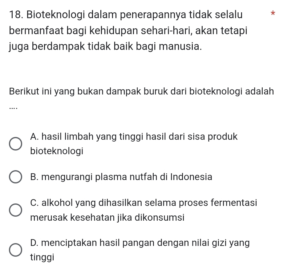 Bioteknologi dalam penerapannya tidak selalu *
bermanfaat bagi kehidupan sehari-hari, akan tetapi
juga berdampak tidak baik bagi manusia.
Berikut ini yang bukan dampak buruk dari bioteknologi adalah
…
A. hasil limbah yang tinggi hasil dari sisa produk
bioteknologi
B. mengurangi plasma nutfah di Indonesia
C. alkohol yang dihasilkan selama proses fermentasi
merusak kesehatan jika dikonsumsi
D. menciptakan hasil pangan dengan nilai gizi yang
tinggi