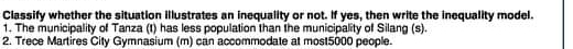 Classify whether the situation illustrates an inequality or not. If yes, then write the inequality model. 
1. The municipality of Tanza (1) has less population than the municipality of Silang (s). 
2. Trece Martires City Gymnasium (m) can accommodate at most5000 people.