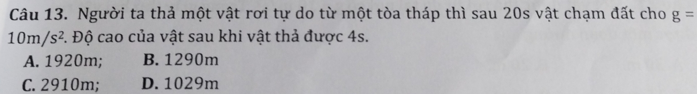 Người ta thả một vật rơi tự do từ một tòa tháp thì sau 20s vật chạm đất cho g=
10m/s^2 C. Độ cao của vật sau khi vật thả được 4s.
A. 1920m; B. 1290m
C. 2910m; D. 1029m