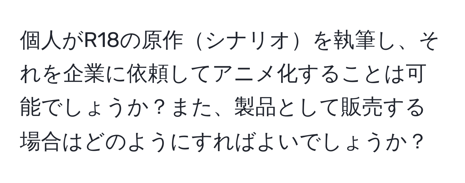 個人がR18の原作シナリオを執筆し、それを企業に依頼してアニメ化することは可能でしょうか？また、製品として販売する場合はどのようにすればよいでしょうか？