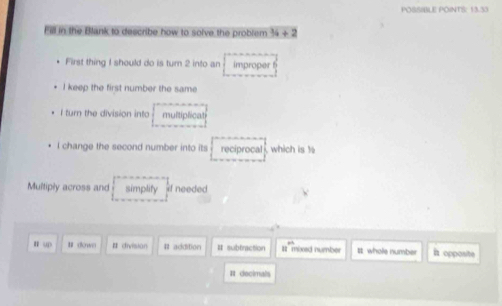 POSSIBLE POINTS: 13.33
Fill in the Blank to describe how to solve the problem 34 ÷ 2
First thing I should do is turn 2 into an improper
I keep the first number the same
I turn the division into multiplicat
l change the second number into its reciprocal which is to
Multiply across and simplity if needed
n up # (Kwo # division # addition I subfraction # mbxad number It whole number it opposite
# decimals