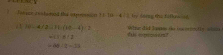 Janes avaluitted the expression 11-10-4/2 by doing the fullowing 
b 10-4/2=11· (10-4)/2 What did fames do incurrectly when
=116/2
this expression?
=66/2=33