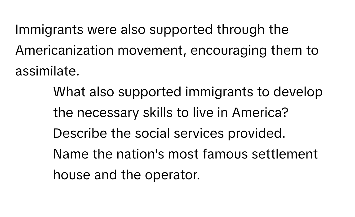 Immigrants were also supported through the Americanization movement, encouraging them to assimilate.

1. What also supported immigrants to develop the necessary skills to live in America? Describe the social services provided.
2. Name the nation's most famous settlement house and the operator.