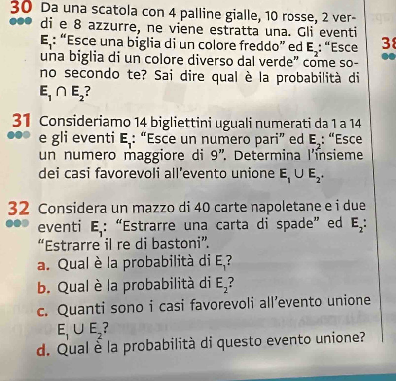 Da una scatola con 4 palline gialle, 10 rosse, 2 ver- 
●● di e 8 azzurre, ne viene estratta una. Gli eventi
E_1 : “Esce una biglia di un colore freddo” ed E_2 : “Esce 38
una biglia di un colore diverso dal verde” come so- 
no secondo te? Sai dire qual è la probabilità di
E_1∩ E_2
31 Consideriamo 14 bigliettini uguali numerati da 1 a 14
e gli eventi E_1 : “Esce un numero pari” ed E_2 : “Esce 
un numero maggiore di 9 '. Determina l'ínsieme 
dei casi favorevoli all’evento unione E_1∪ E_2. 
32 Considera un mazzo di 40 carte napoletane e i due 
eventi E_1 : “Estrarre una carta di spade”ed E_2 : 
“Estrarre il re di bastoni”. 
a. Qual è la probabilità di E_1
b. Qual è la probabilità di E_2
c. Quanti sono i casi favorevoli all’evento unione
E_1∪ E_2
d. Qual è la probabilità di questo evento unione?