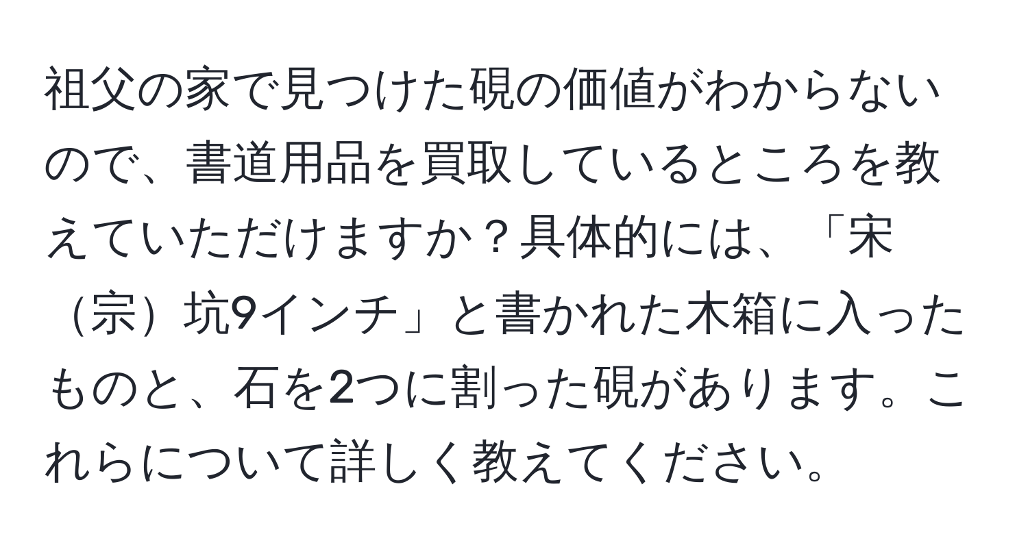 祖父の家で見つけた硯の価値がわからないので、書道用品を買取しているところを教えていただけますか？具体的には、「宋宗坑9インチ」と書かれた木箱に入ったものと、石を2つに割った硯があります。これらについて詳しく教えてください。