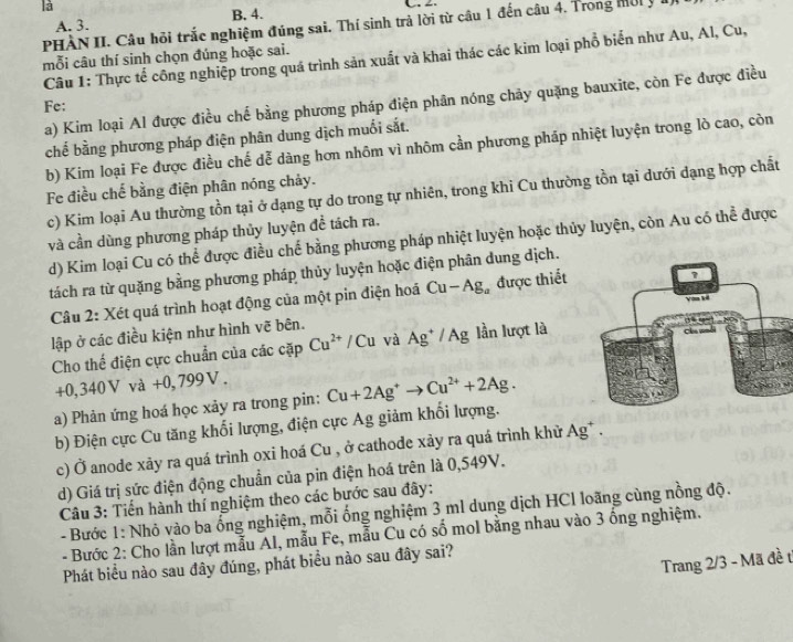 là
C
A. 3. B. 4.
PHÀN II. Câu hỏi trắc nghiệm đúng sai. Thí sinh trả lời từ câu 1 đến câu 4. Trong mờ  ý 1
mỗi câu thí sinh chọn đúng hoặc sai.  Câu 1: Thực tế công nghiệp trong quá trình sản xuất và khai thác các kim loại phổ biển như Au, Al, Cu,
a) Kim loại Al được điều chế bằng phương pháp điện phân nóng chãy quặng bauxite, còn Fe được điều
Fe:
chế bằng phương pháp điện phân dung dịch muối sắt.
b) Kim loại Fe được điều chế dễ dàng hơn nhôm vì nhôm cần phương pháp nhiệt luyện trong lò cao, còn
Fe điều chế bằng điện phân nóng chảy.
c) Kim loại Au thường tồn tại ở dạng tự do trong tự nhiên, trong khi Cu thường tồn tại dưới dạng hợp chất
và cần dùng phương pháp thủy luyện đề tách ra.
d) Kim loại Cu có thể được điều chế bằng phương pháp nhiệt luyện hoặc thủy luyện, còn Au có thể được
tách ra từ quặng bằng phương pháp thủy luyện hoặc điện phân dung dịch.
Câu 2: Xét quá trình hoạt động của một pin điện hoá Cu-Ag_a được thiết
lập ở các điều kiện như hình vẽ bên.
Cho thế điện cực chuẩn của các cặp Cu^(2+)/Cu và Ag^+/Ag lần lượt là
+0,340V và + -0. 799V .
a) Phản ứng hoá học xảy ra trong pin: Cu+2Ag^+to Cu^(2+)+2Ag.
b) Điện cực Cu tăng khối lượng, điện cực Ag giảm khối lượng.
c) Ở anode xảy ra quá trình oxi hoá Cu , ở cathode xảy ra quá trình khử Ag* .
d) Giá trị sức điện động chuẩn của pin điện hoá trên là 0,549V.
Câu 3: Tiến hành thí nghiệm theo các bước sau đây:
- Bước 1: Nhỏ vào ba ống nghiệm, mỗi ống nghiệm 3 ml dung dịch HCl loãng cùng nồng độ.
- Bước 2: Cho lần lượt mẫu AI, mẫu Fe, mẫu Cu có số mol bằng nhau vào 3 ống nghiệm.
Trang 2/3 - Mã đề t
Phát biểu nào sau đây đúng, phát biểu nào sau đây sai?