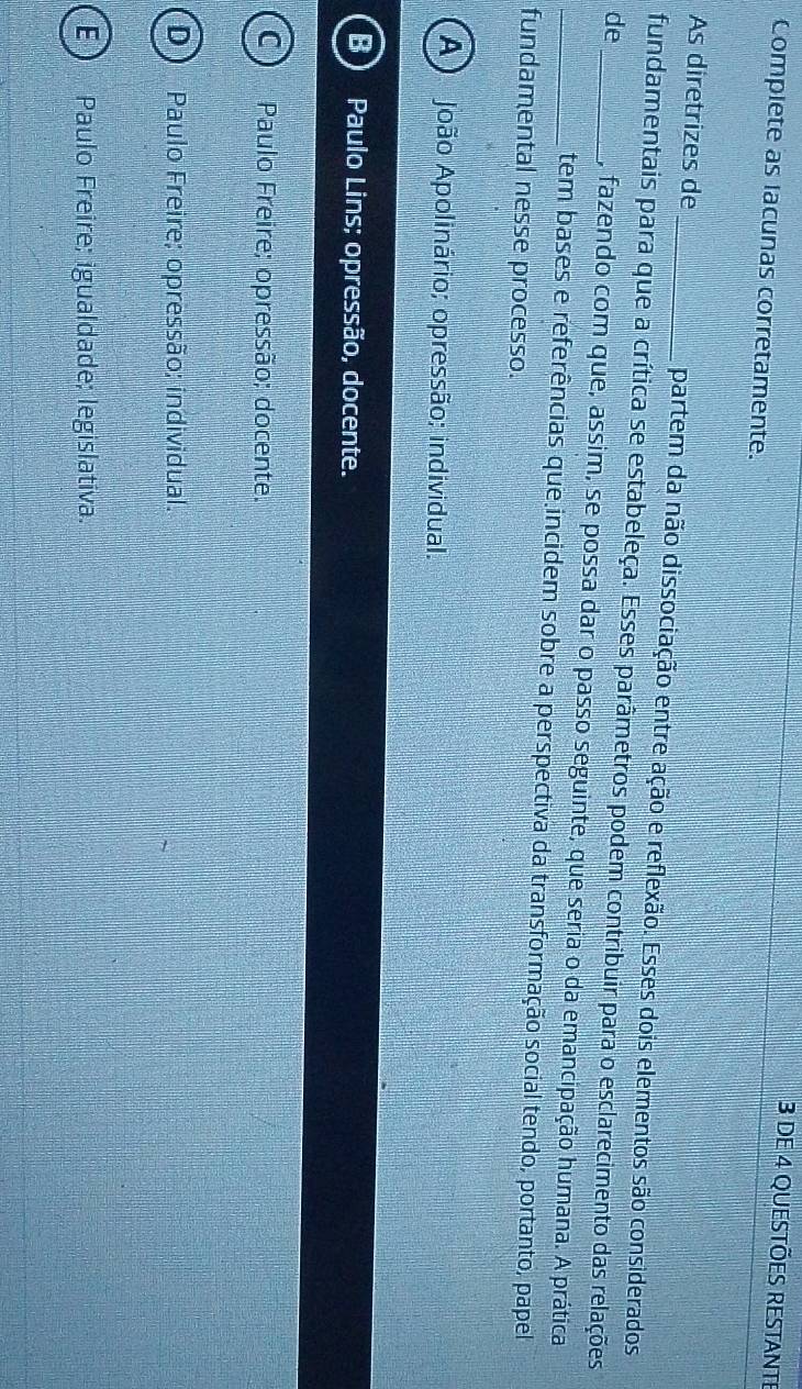 dE 4 QUeSTões RESTaNte
Complete as lacunas corretamente.
As diretrizes de _partem da não dissociação entre ação e reflexão. Esses dois elementos são considerados
fundamentais para que a crítica se estabeleça. Esses parâmetros podem contribuir para o esclarecimento das relações
de__ , fazendo com que, assim, se possa dar o passo seguinte, que seria o da emancipação humana. A prática
tem bases e referências que incidem sobre a perspectiva da transformação social tendo, portanto, papel
fundamental nesse processo.
A João Apolinário; opressão; individual.
B Paulo Lins; opressão, docente.
C ) Paulo Freire; opressão; docente.
D Paulo Freire; opressão; individual.
ED Paulo Freire; igualdade; legislativa.