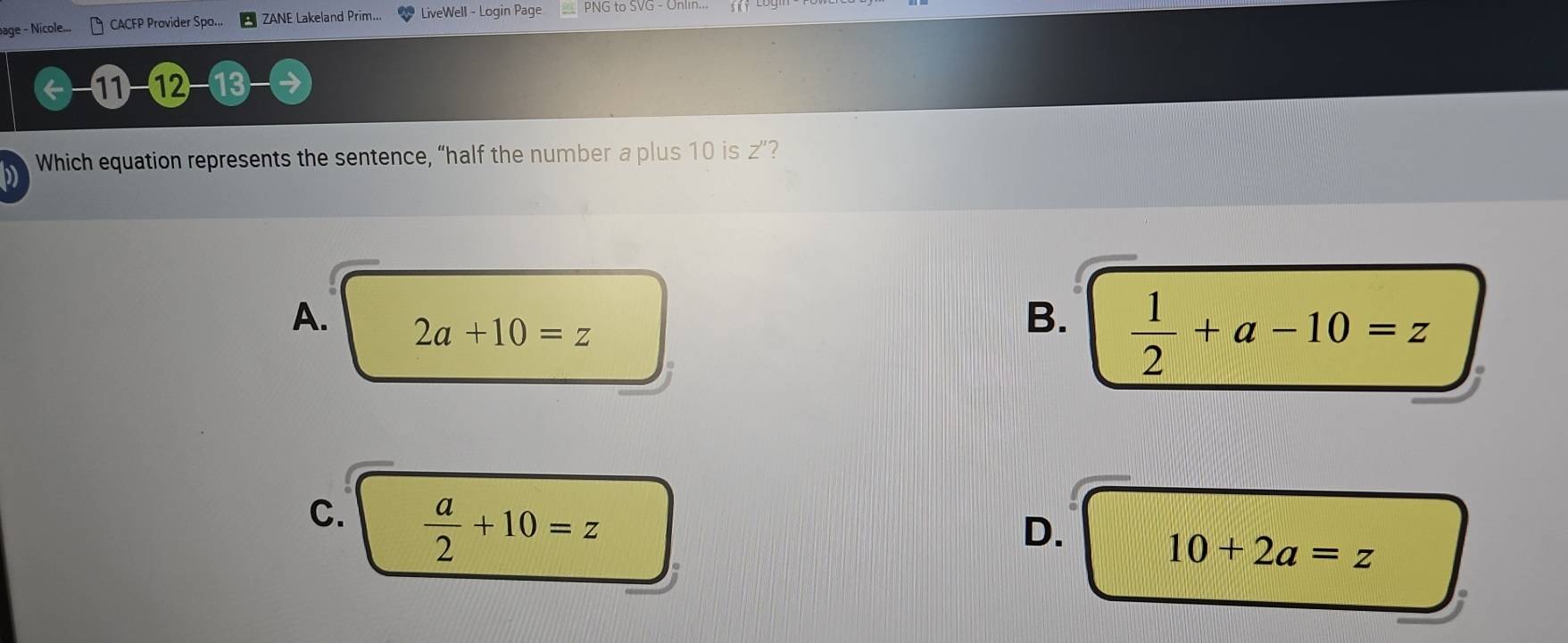 bage - Nicole... CACFP Provider Spo... ZANE Lakeland Prim... LiveWell - Login Page PNG to SVG - Unlin.
←-11 -12 -13
D Which equation represents the sentence, “half the number a plus 10 is z ”?
A. 2a+10=z
B.  1/2 +a-10=z
C.  a/2 +10=z
D.
10+2a=z