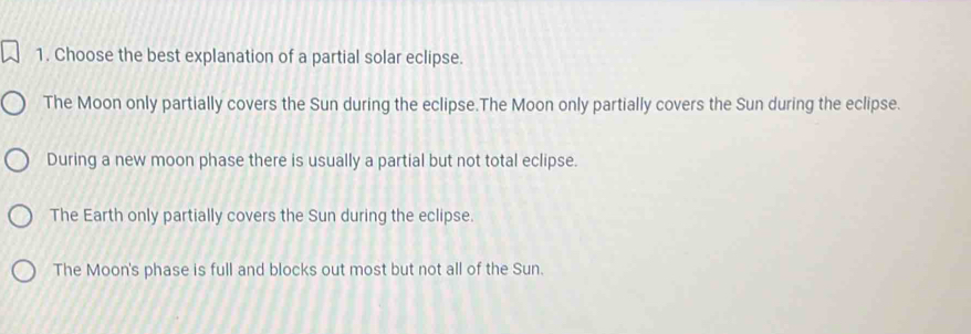 Choose the best explanation of a partial solar eclipse.
The Moon only partially covers the Sun during the eclipse.The Moon only partially covers the Sun during the eclipse.
During a new moon phase there is usually a partial but not total eclipse.
The Earth only partially covers the Sun during the eclipse.
The Moon's phase is full and blocks out most but not all of the Sun.