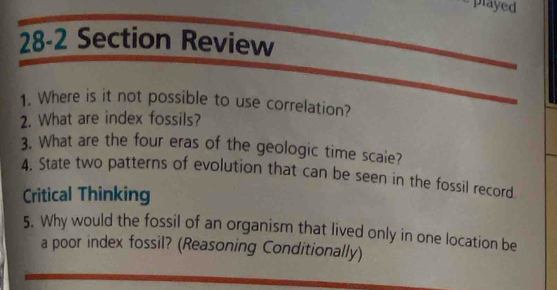 played 
28-2 Section Review 
1. Where is it not possible to use correlation? 
2. What are index fossils? 
3. What are the four eras of the geologic time scaie? 
4. State two patterns of evolution that can be seen in the fossil record 
Critical Thinking 
5. Why would the fossil of an organism that lived only in one location be 
a poor index fossil? (Reasoning Conditionally)