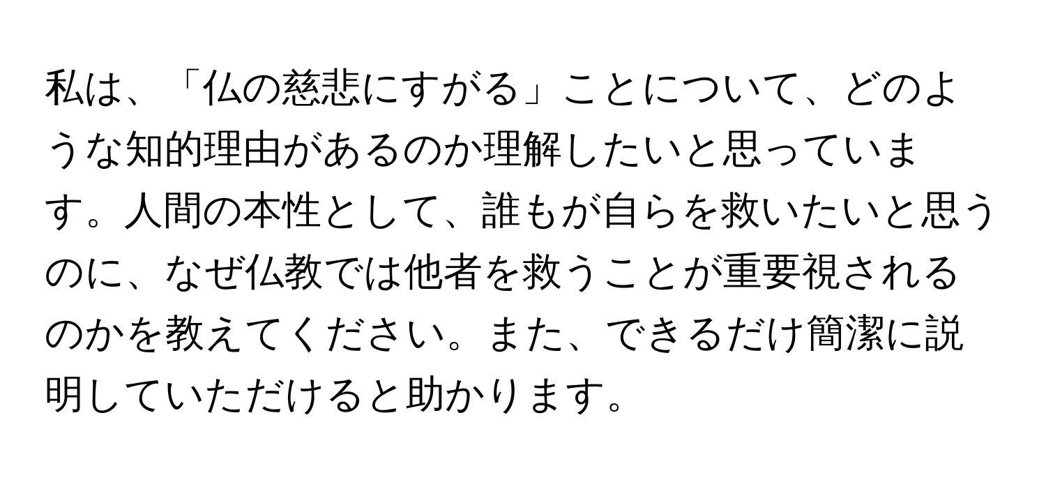 私は、「仏の慈悲にすがる」ことについて、どのような知的理由があるのか理解したいと思っています。人間の本性として、誰もが自らを救いたいと思うのに、なぜ仏教では他者を救うことが重要視されるのかを教えてください。また、できるだけ簡潔に説明していただけると助かります。